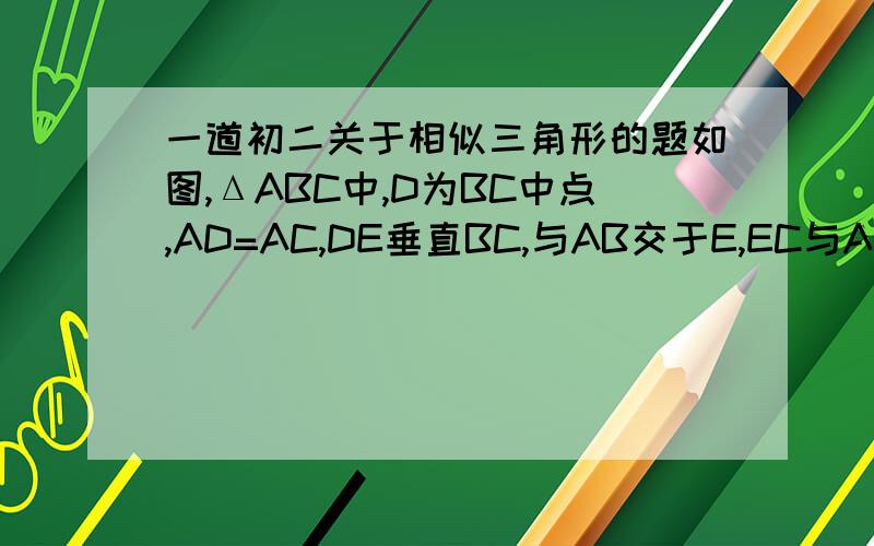 一道初二关于相似三角形的题如图,ΔABC中,D为BC中点,AD=AC,DE垂直BC,与AB交于E,EC与AD相交与点F,求证：（1）ΔABC相似ΔFCD （2）AF=FD