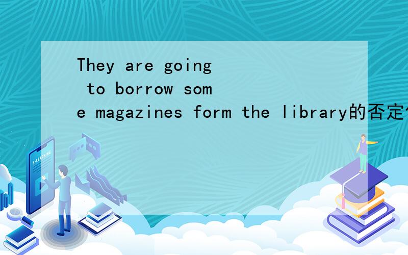 They are going to borrow some magazines form the library的否定句怎么改要一天之内!急