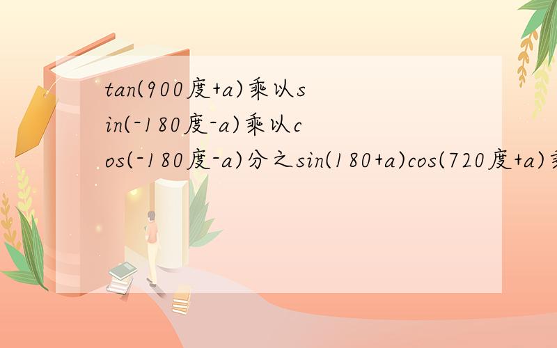 tan(900度+a)乘以sin(-180度-a)乘以cos(-180度-a)分之sin(180+a)cos(720度+a)乘以tan(540度+a)乘以sin(-180度+a）
