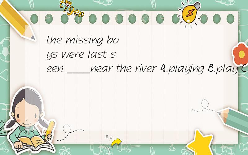 the missing boys were last seen ____near the river A.playing B.play C.played D.to play但是see的被动语态不是 see sb to do ..