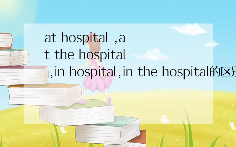 at hospital ,at the hospital ,in hospital,in the hospital的区别?