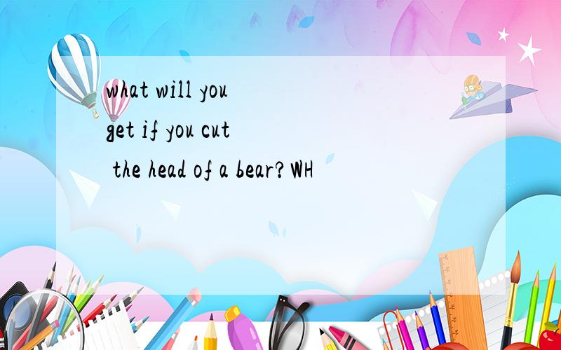 what will you get if you cut the head of a bear?WH