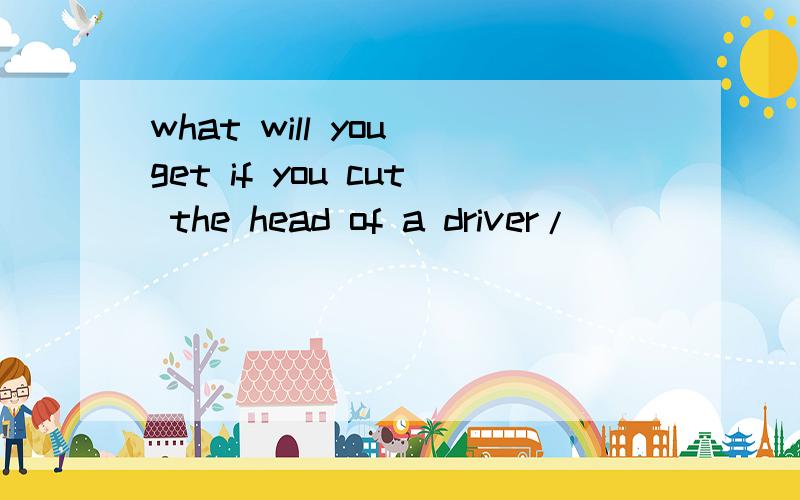what will you get if you cut the head of a driver/