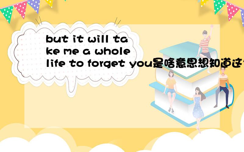 but it will take me a whole life to forget you是啥意思想知道这句英文翻译成中文是什么意思,知道的回答下,谢谢!