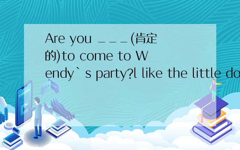 Are you ___(肯定的)to come to Wendy`s party?l like the little dog b_____it`s lovely.