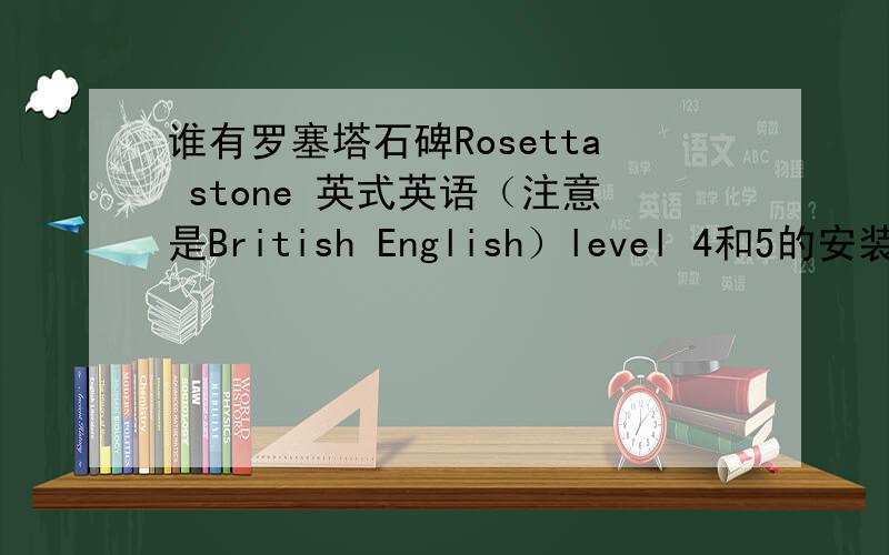 谁有罗塞塔石碑Rosetta stone 英式英语（注意是British English）level 4和5的安装包?下载地址、淘宝等网店均可.一旦下载或购买成功将追加悬赏.