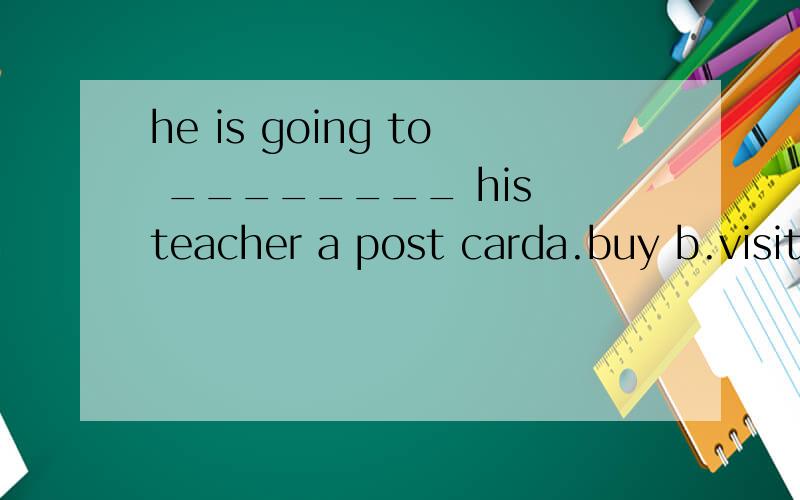he is going to ________ his teacher a post carda.buy b.visit c.turn