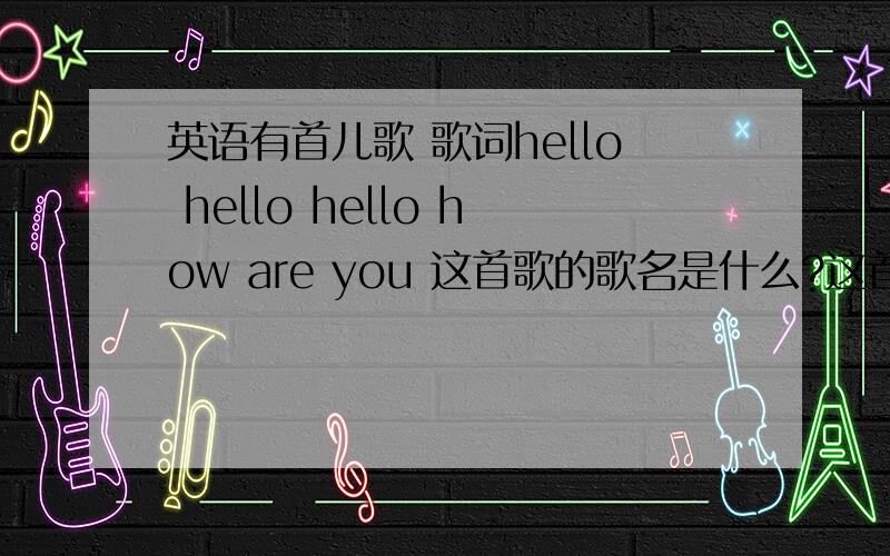 英语有首儿歌 歌词hello hello hello how are you 这首歌的歌名是什么?这首歌里面的第一句歌词是hello hello hello how are you