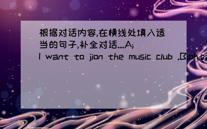 根据对话内容,在横线处填入适当的句子,补全对话...A;I want to jion the music club .B;oh,can you sing A;-------------.and i can sing wellB;--------------?
