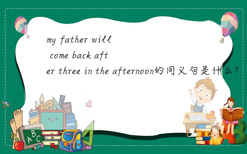 my father will come back after three in the afternoon的同义句是什么?