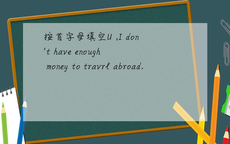 按首字母填空U ,I don't have enough money to travrl abroad.