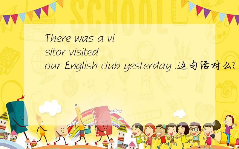 There was a visitor visited our English club yesterday .这句话对么?应该怎么改?
