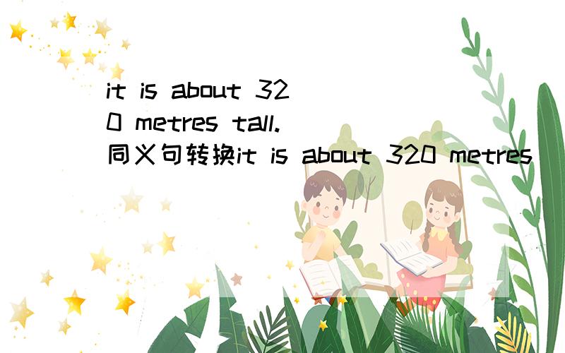 it is about 320 metres tall.同义句转换it is about 320 metres＿ ＿.