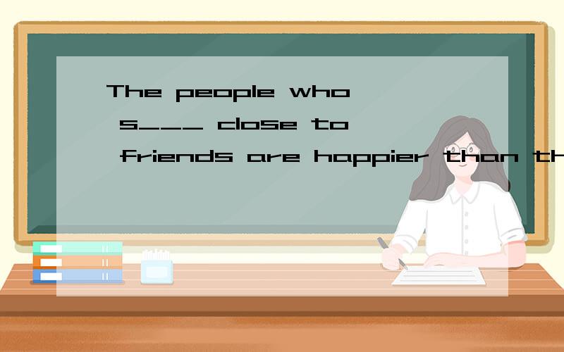 The people who s___ close to friends are happier than those who don't.