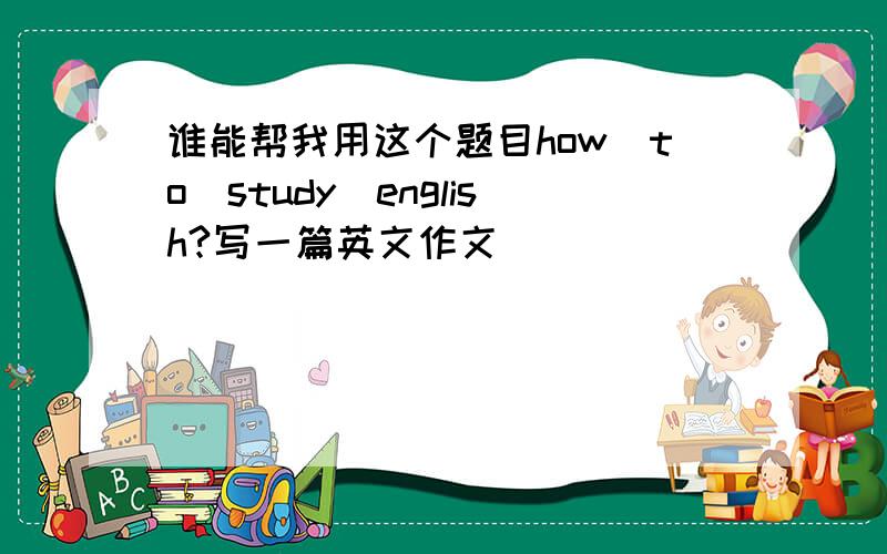 谁能帮我用这个题目how_to_study_english?写一篇英文作文