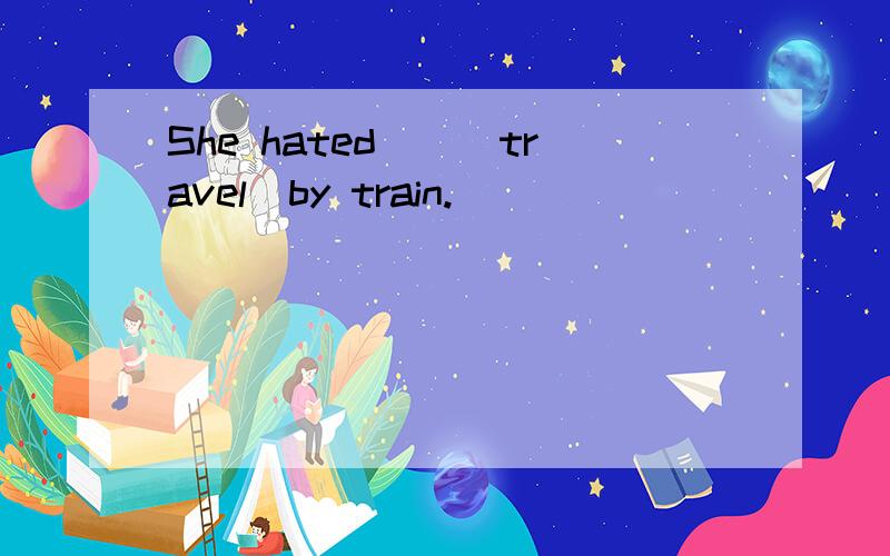 She hated__(travel)by train.