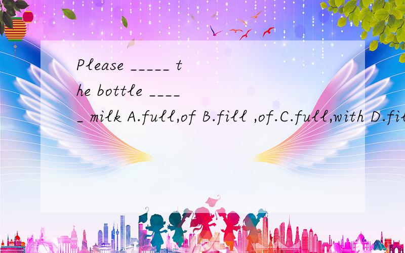 Please _____ the bottle _____ milk A.full,of B.fill ,of.C.full,with D.fill,with填哪一个,为什么?