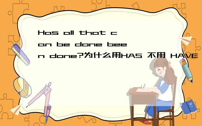 Has all that can be done been done?为什么用HAS 不用 HAVE PEOPLE也是整体,动词用复数先换成陈述句＝all that can be done has been done主语＝all 定语＝that can be done谓语＝has been done（被动）转换成简单的主句