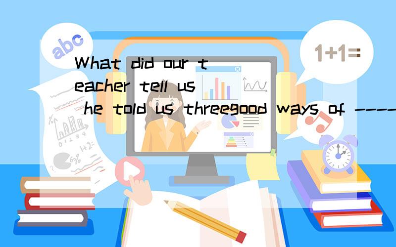 What did our teacher tell us he told us threegood ways of ---- English 填improve的什么形式