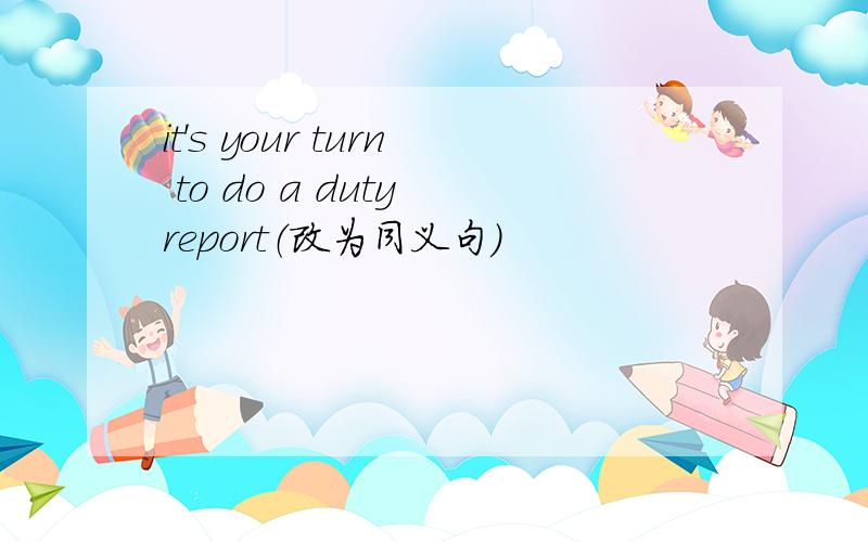 it's your turn to do a duty report（改为同义句）