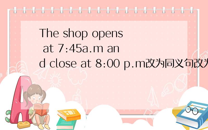 The shop opens at 7:45a.m and close at 8:00 p.m改为同义句改为The shop ( )( )( )7:45a.m to 8:00p.m