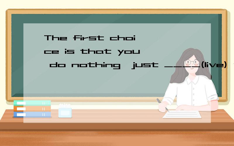 The first choice is that you do nothing,just ____(live) with your parents.