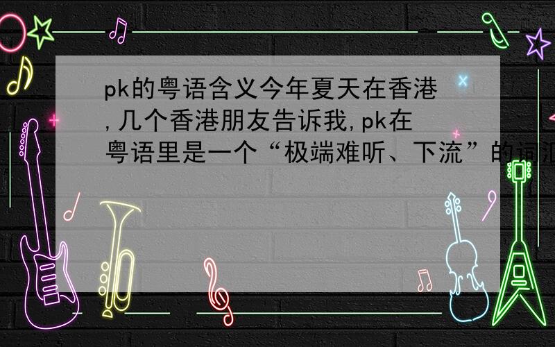 pk的粤语含义今年夏天在香港,几个香港朋友告诉我,pk在粤语里是一个“极端难听、下流”的词汇,让我不要说.但是他们就是不告诉我pk到底表示什么意思.我粤语很烂,求教会讲粤语的朋友.