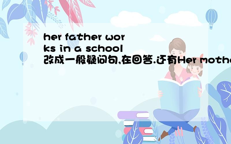 her father works in a school改成一般疑问句,在回答.还有Her mother is a nurseshe goes to work bu carher sister ann watches cartoons on TV然后叫我怎么改,怎么回答!