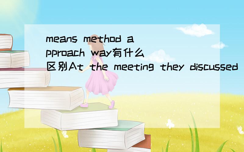 means method approach way有什么区别At the meeting they discussed three___for the study of mathmatics.A.approaches B.means.C.methods D.ways