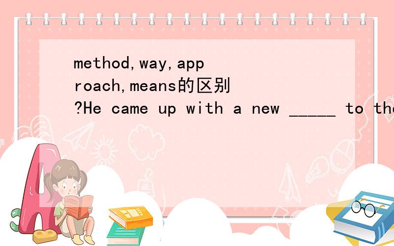 method,way,approach,means的区别?He came up with a new _____ to the problem at yesterday's meeting..为什么不用其他三个只能用approach?那measure呢?