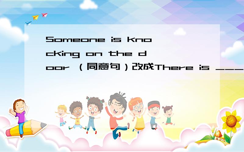Someone is knocking on the door （同意句）改成There is ___ ____ ___ the door