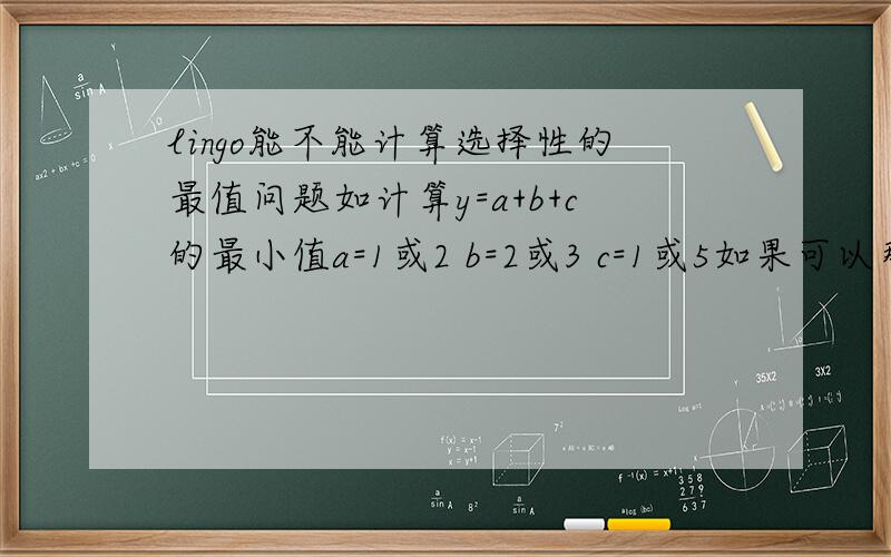 lingo能不能计算选择性的最值问题如计算y=a+b+c的最小值a=1或2 b=2或3 c=1或5如果可以那么他怎么编,写出程序.如果不行,MATLAB可以吗?最好也写出MATLAB的编程.