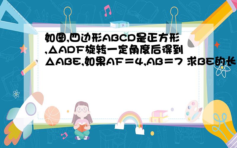 如图,四边形ABCD是正方形,△ADF旋转一定角度后得到△ABE,如果AF＝4,AB＝7 求BE的长