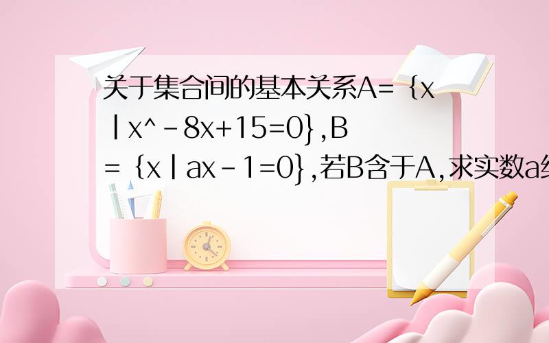 关于集合间的基本关系A=｛x|x^-8x+15=0},B=｛x|ax-1=0},若B含于A,求实数a组成的集合?拜托了,具体点不好意思啊，那个 我对着数学实在头疼，请问为什么B=空集是，a=0