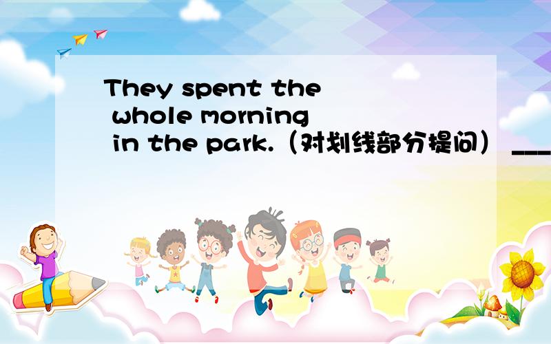They spent the whole morning in the park.（对划线部分提问） ____ ____ did they ____ in the park?