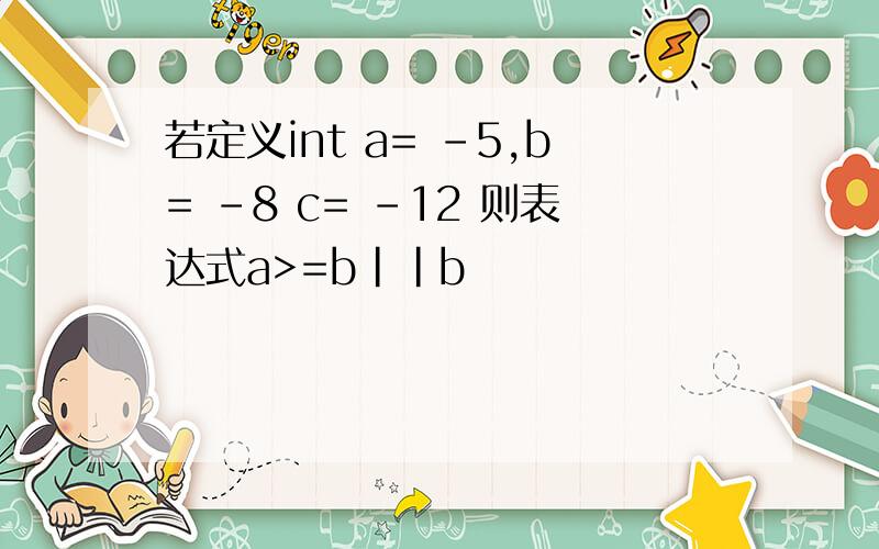 若定义int a= -5,b= -8 c= -12 则表达式a>=b||b