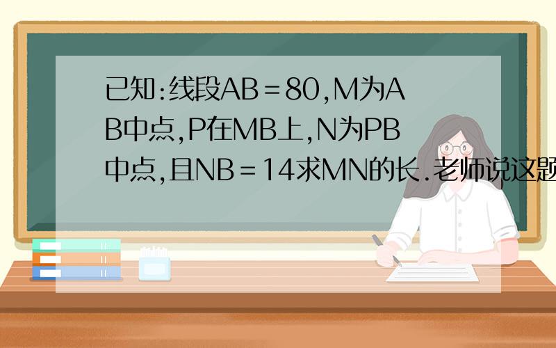 已知:线段AB＝80,M为AB中点,P在MB上,N为PB中点,且NB＝14求MN的长.老师说这题已知:线段AB＝80,M为AB中点,P在MB上,N为PB中点,且NB＝14求MN的长.老师说这题要分析一步一步慢慢分析,还要写∴∵求啊