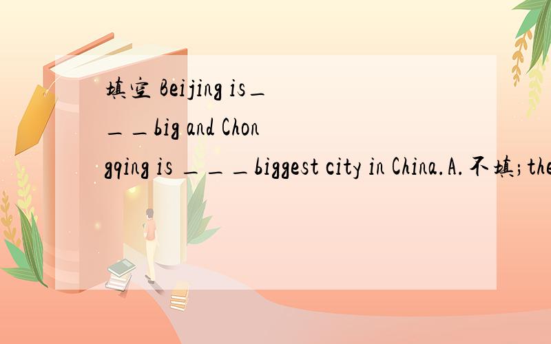 填空 Beijing is___big and Chongqing is ___biggest city in China.A.不填;the B:a；不填 C：the;a D:a;the并回答为什么要选它.