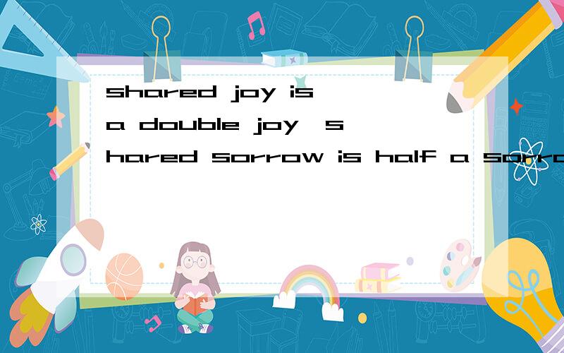 shared joy is a double joy,shared sorrow is half a sorrow.