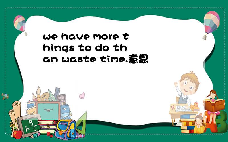 we have more things to do than waste time.意思