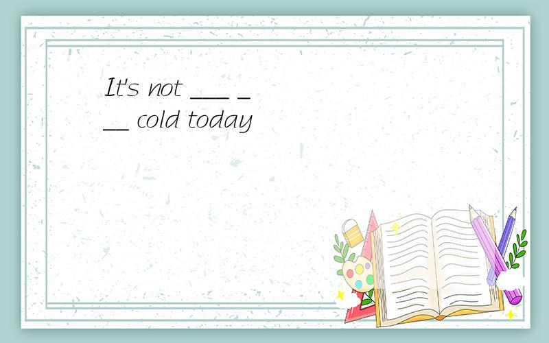 It's not ___ ___ cold today