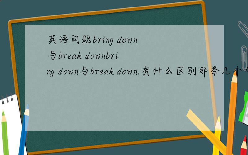 英语问题bring down与break downbring down与break down,有什么区别那举几个句子来说明一下吧3Q