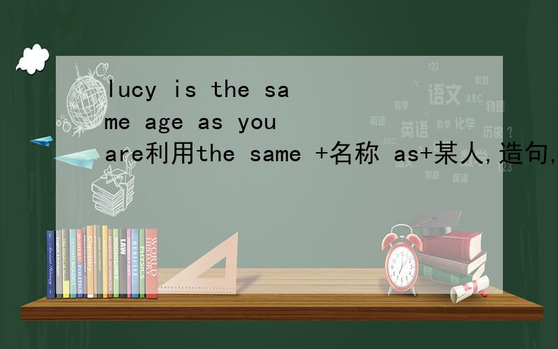 lucy is the same age as you are利用the same +名称 as+某人,造句,请问一下怎么造句