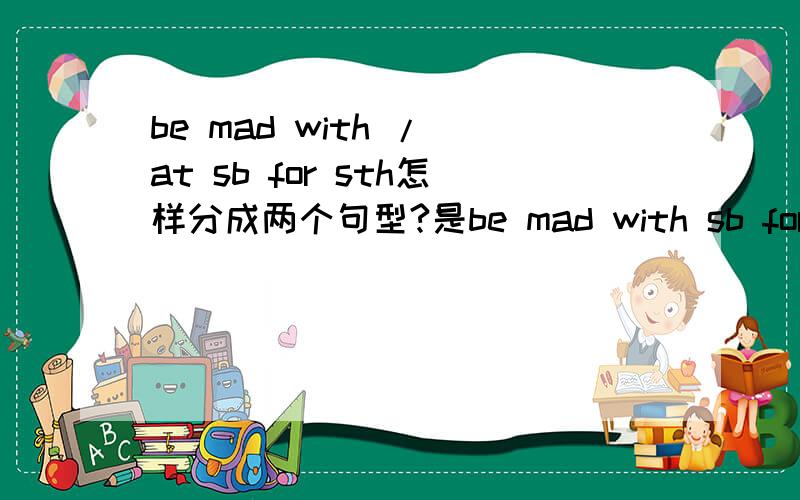be mad with / at sb for sth怎样分成两个句型?是be mad with sb for sth和be mad at sb for sth . 还是be mad with sth和 be mad at sb for sth .