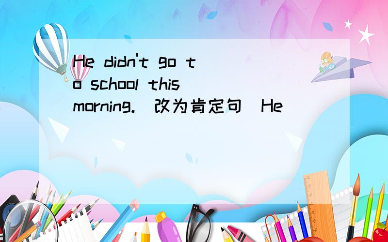 He didn't go to school this morning.（改为肯定句）He___ ___school this morning