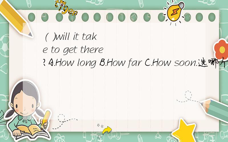 ( )will it take to get there?A.How long B.How far C.How soon.选哪个呢
