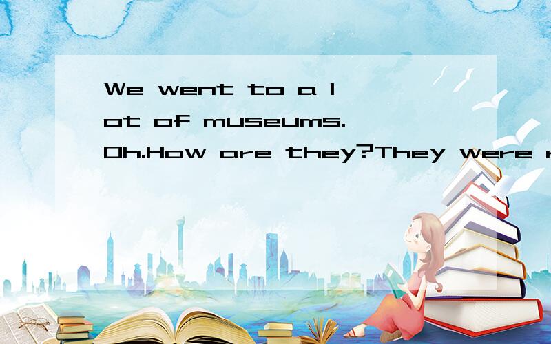 We went to a lot of museums.Oh.How are they?They were really____.But they were also very___补全对话