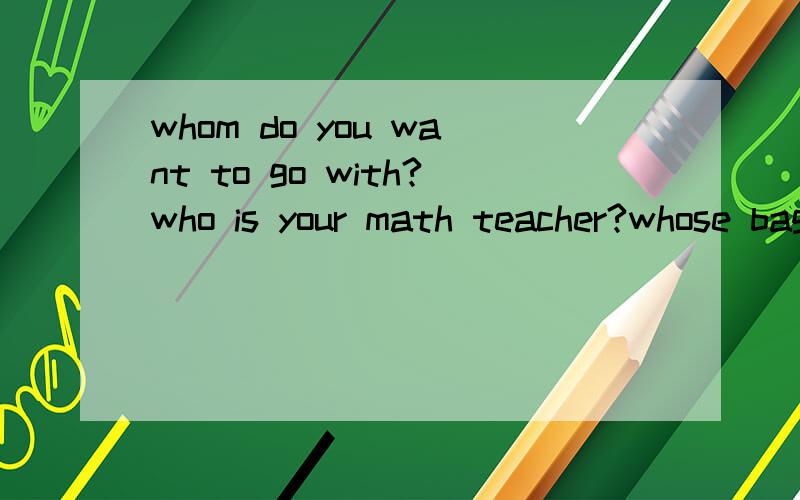 whom do you want to go with?who is your math teacher?whose bag is it?