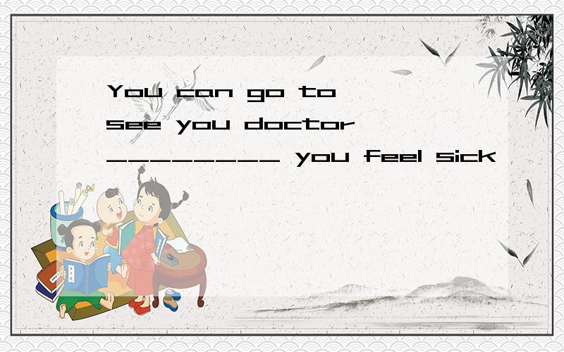 You can go to see you doctor________ you feel sick
