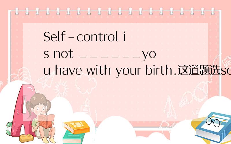 Self-control is not ______you have with your birth.这道题选something还是anything,我搞不清楚,The scientist lived in _____ is Luoyang.A.whichB.whereC.whatD.that这题选which吗？